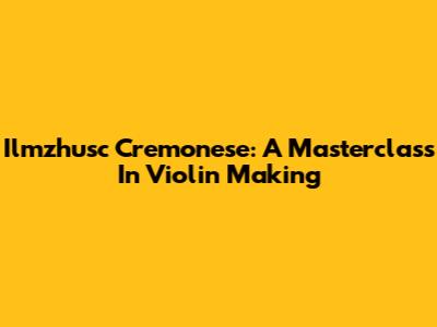 Ilmzhusc Cremonese: A Masterclass In Violin Making