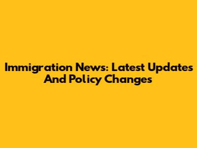 Immigration News: Latest Updates And Policy Changes