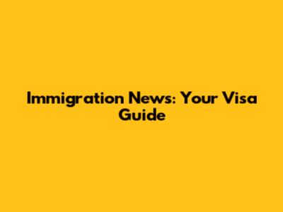 Immigration News: Your Visa Guide