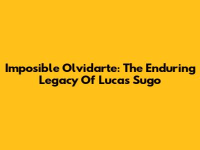 Imposible Olvidarte: The Enduring Legacy Of Lucas Sugo