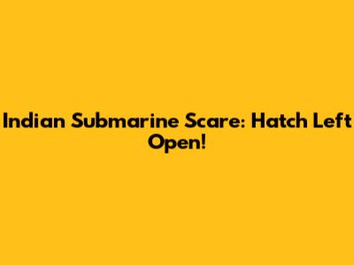 Indian Submarine Scare: Hatch Left Open!