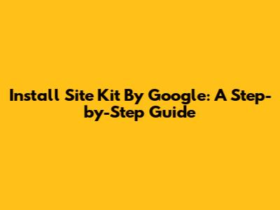 Install Site Kit By Google: A Step-by-Step Guide
