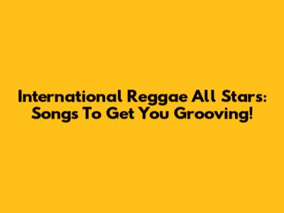 International Reggae All Stars: Songs To Get You Grooving!