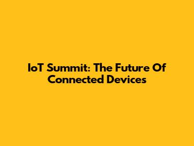 IoT Summit: The Future Of Connected Devices