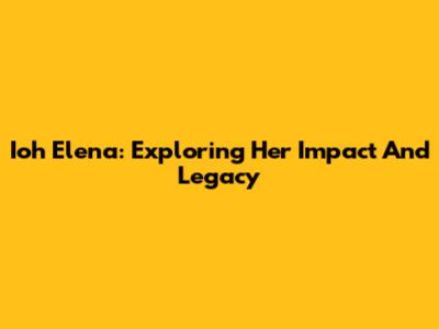 Ioh Elena: Exploring Her Impact And Legacy