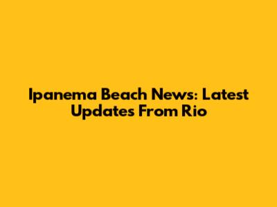 Ipanema Beach News: Latest Updates From Rio