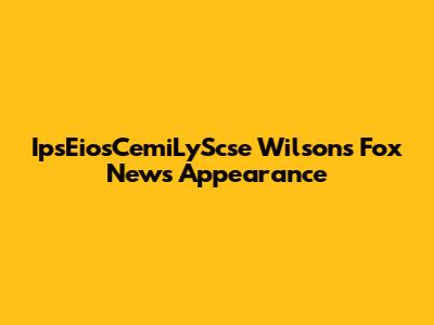 IpsEiosCemiLyScse Wilson's Fox News Appearance
