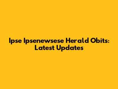 Ipse Ipsenewsese Herald Obits: Latest Updates