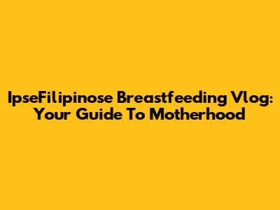 IpseFilipinose Breastfeeding Vlog: Your Guide To Motherhood
