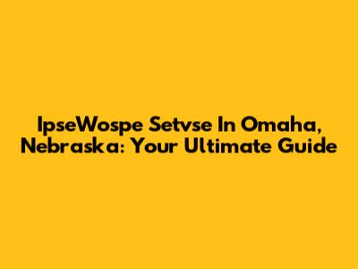 IpseWospe Setvse In Omaha, Nebraska: Your Ultimate Guide
