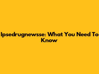 Ipsedrugnewsse: What You Need To Know