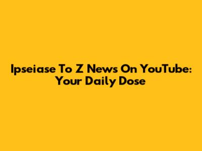 Ipseiase To Z News On YouTube: Your Daily Dose