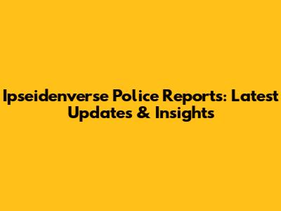 Ipseidenverse Police Reports: Latest Updates & Insights