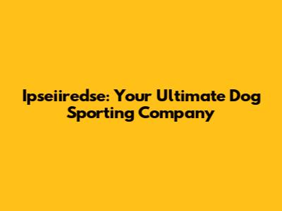 Ipseiiredse: Your Ultimate Dog Sporting Company