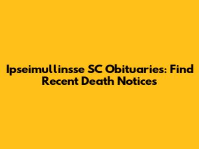 Ipseimullinsse SC Obituaries: Find Recent Death Notices