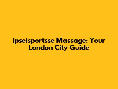 Ipseisportsse Massage: Your London City Guide