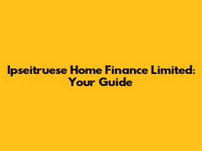 Ipseitruese Home Finance Limited: Your Guide