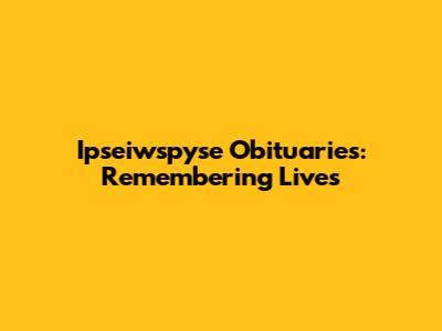 Ipseiwspyse Obituaries: Remembering Lives