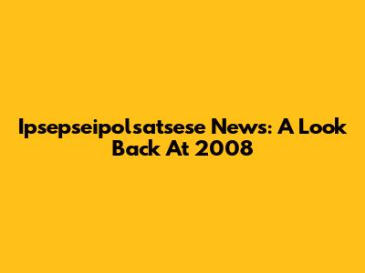 Ipsepseipolsatsese News: A Look Back At 2008