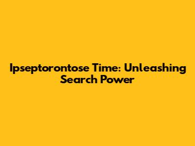 Ipseptorontose Time: Unleashing Search Power