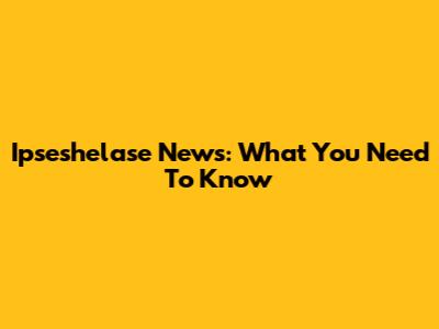 Ipseshelase News: What You Need To Know