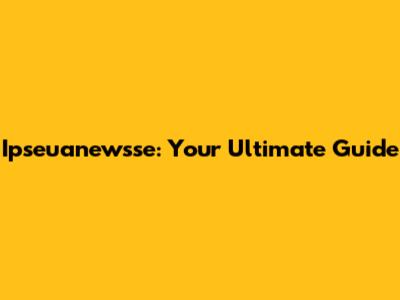 Ipseuanewsse: Your Ultimate Guide