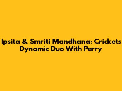 Ipsita & Smriti Mandhana: Cricket's Dynamic Duo With Perry