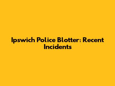 Ipswich Police Blotter: Recent Incidents