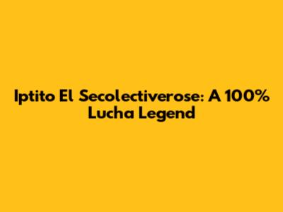 Iptito El Secolectiverose: A 100% Lucha Legend