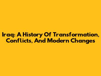Iraq: A History Of Transformation, Conflicts, And Modern Changes