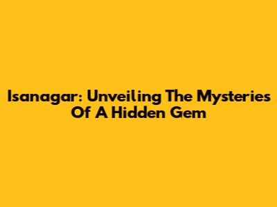 Isanagar: Unveiling The Mysteries Of A Hidden Gem