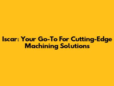 Iscar: Your Go-To For Cutting-Edge Machining Solutions