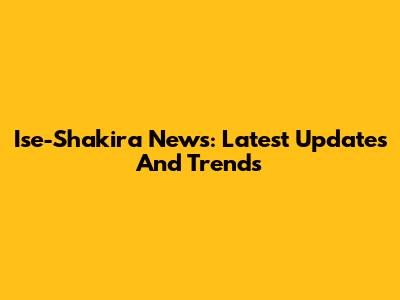 Ise-Shakira News: Latest Updates And Trends
