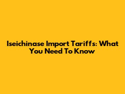 Iseichinase Import Tariffs: What You Need To Know