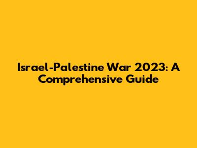 Israel-Palestine War 2023: A Comprehensive Guide
