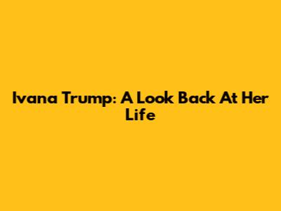 Ivana Trump: A Look Back At Her Life