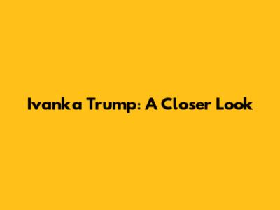 Ivanka Trump: A Closer Look