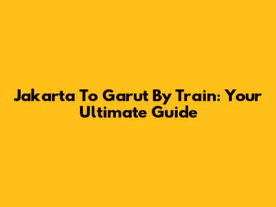 Jakarta To Garut By Train: Your Ultimate Guide