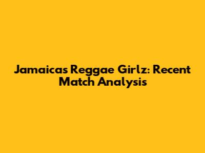 Jamaica's Reggae Girlz: Recent Match Analysis