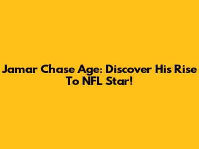 Jamar Chase Age: Discover His Rise To NFL Star!