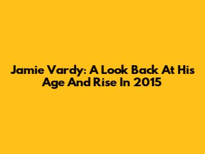 Jamie Vardy: A Look Back At His Age And Rise In 2015