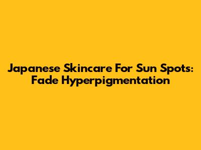 Japanese Skincare For Sun Spots: Fade Hyperpigmentation
