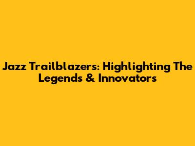 Jazz Trailblazers: Highlighting The Legends & Innovators