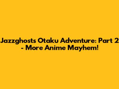 Jazzghost's Otaku Adventure: Part 2 - More Anime Mayhem!