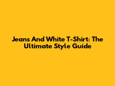 Jeans And White T-Shirt: The Ultimate Style Guide