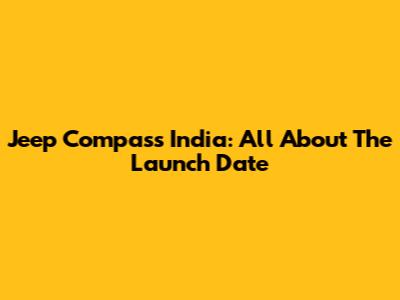 Jeep Compass India: All About The Launch Date