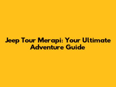 Jeep Tour Merapi: Your Ultimate Adventure Guide