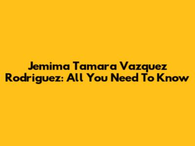 Jemima Tamara Vazquez Rodriguez: All You Need To Know