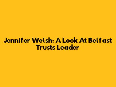 Jennifer Welsh: A Look At Belfast Trust's Leader