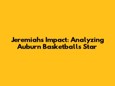 Jeremiah's Impact: Analyzing Auburn Basketball's Star
